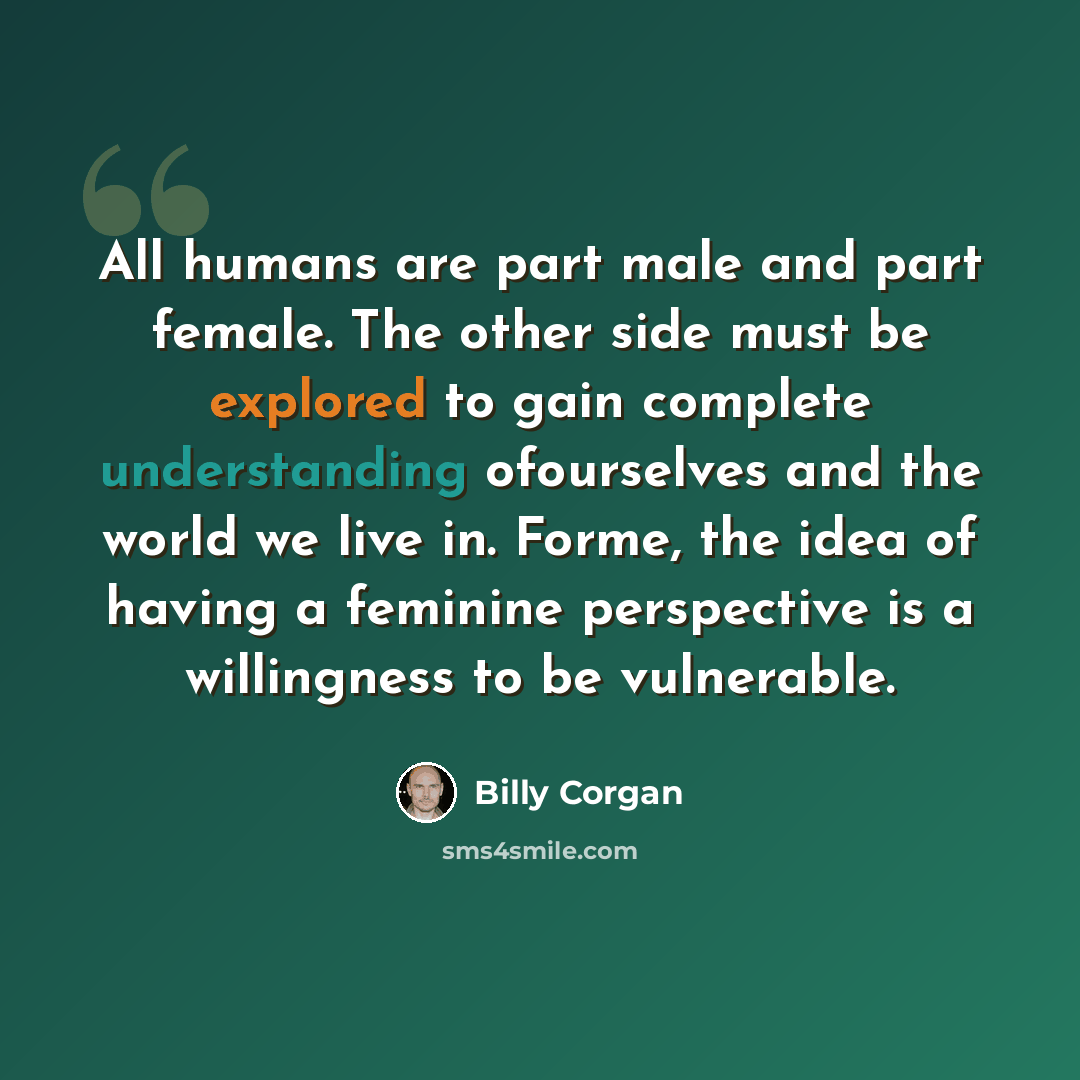 “All humans are part male and part female. The other side must be explored to gain complete understanding ofourselves and the world we live in. Forme, the idea of having a feminine perspective is a willingness to be vulnerable.” quote by Billy Corgan