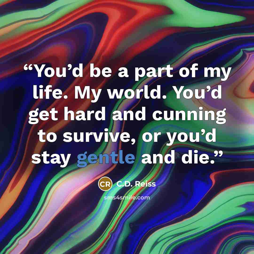 “You’d be a part of my life. My world. You’d get hard and cunning to survive, or you’d stay gentle and die.” quote by C.D. Reiss