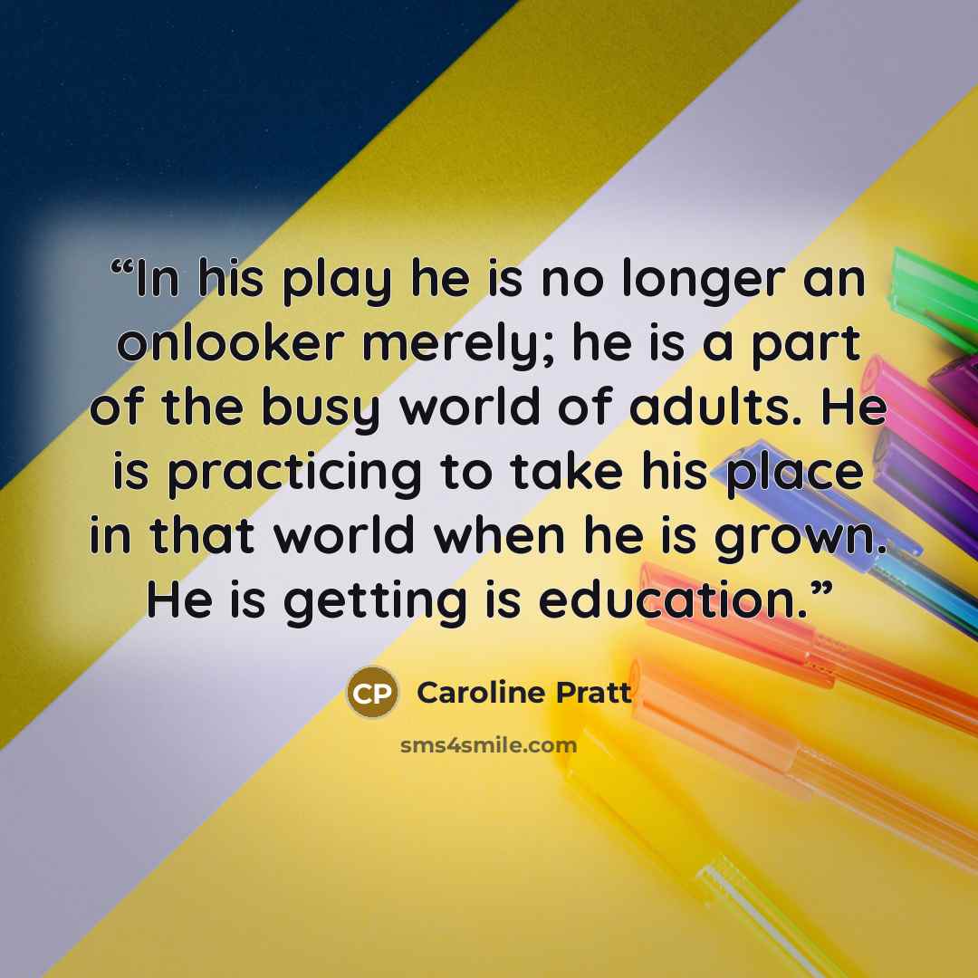 “In his play he is no longer an onlooker merely; he is a part of the busy world of adults. He is practicing to take his place in that world when he is grown. He is getting is education.” quote by Caroline Pratt