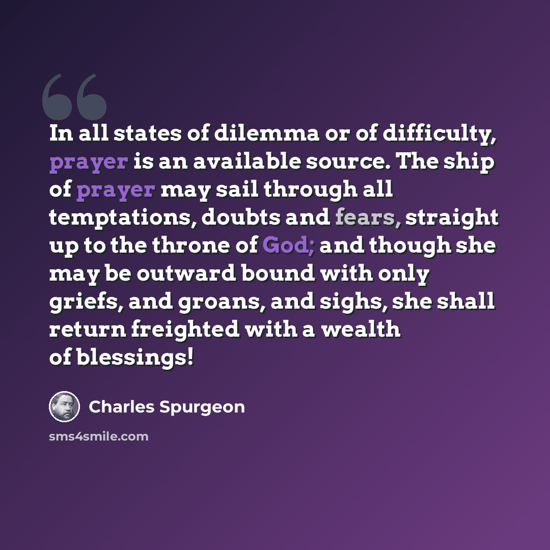 “In all states of dilemma or of difficulty, prayer is an available source. The ship of prayer may sail through all temptations, doubts and fears, straight up to the throne of God; and though she may be outward bound with only griefs, and groans, and sighs, she shall return freighted with a wealth…” quote by Charles Spurgeon