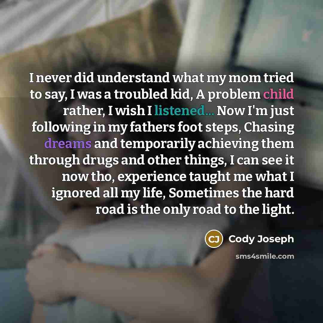 “I never did understand what my mom tried to say, I was a troubled kid, A problem child rather, I wish I listened... Now I'm just following in my fathers foot steps, Chasing dreams and temporarily achieving them through drugs and other things, I can see it now tho, experience taught me what I…” quote by Cody Joseph