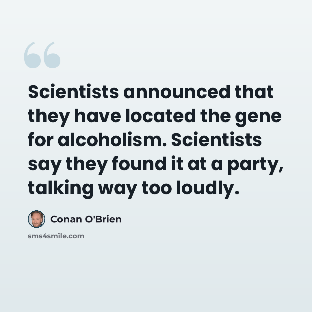 “Scientists announced that they have located the gene for alcoholism. Scientists say they found it at a party, talking way too loudly.” quote by Conan O'Brien