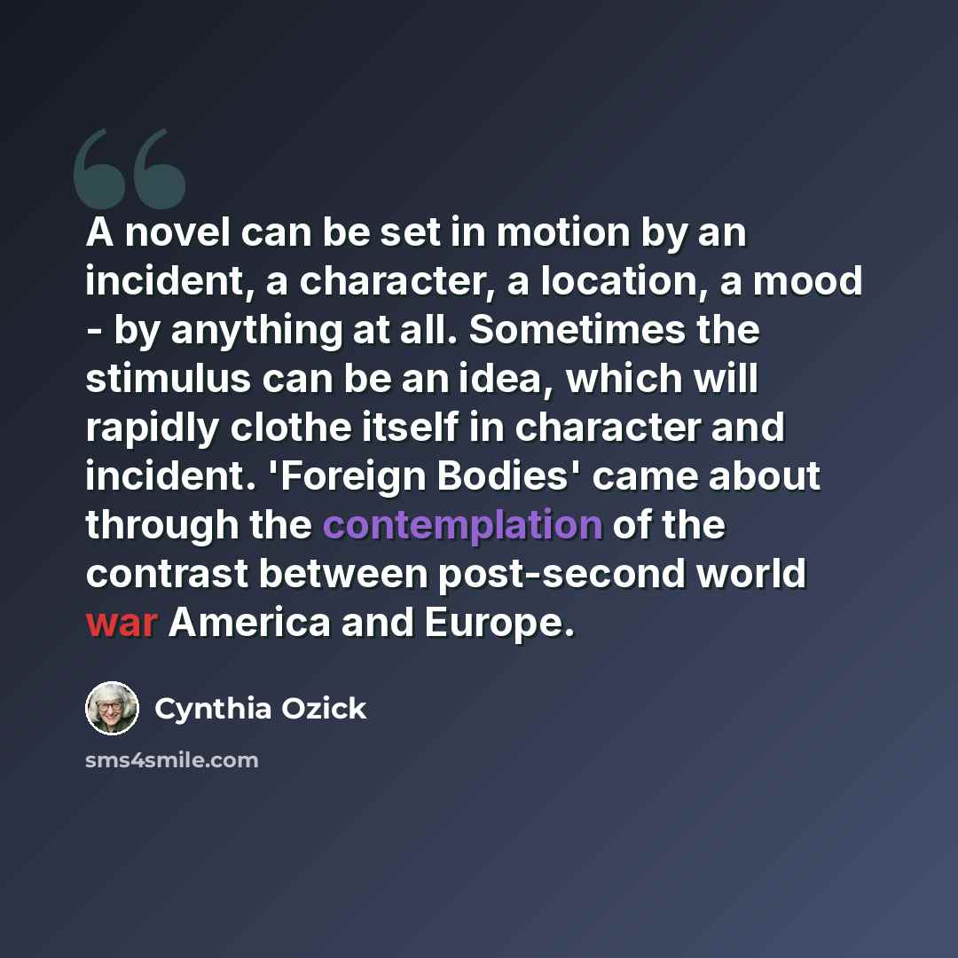 “A novel can be set in motion by an incident, a character, a location, a mood - by anything at all. Sometimes the stimulus can be an idea, which will rapidly clothe itself in character and incident. 'Foreign Bodies' came about through the contemplation of the contrast between post-second world war…” quote by Cynthia Ozick