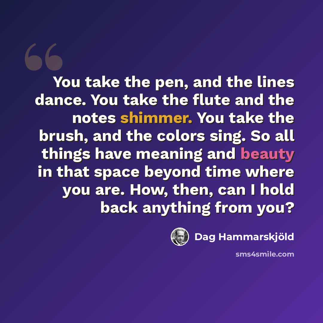“You take the pen, and the lines dance. You take the flute and the notes shimmer. You take the brush, and the colors sing. So all things have meaning and beauty in that space beyond time where you are. How, then, can I hold back anything from you?” quote by Dag Hammarskjold
