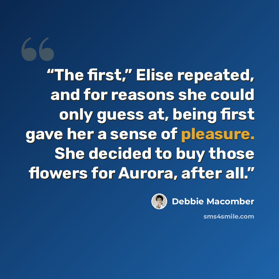 “The first,” Elise repeated, and for reasons she could only guess at, being first gave her a sense of pleasure. She decided to buy those flowers for Aurora, after all.” quote by Debbie Macomber