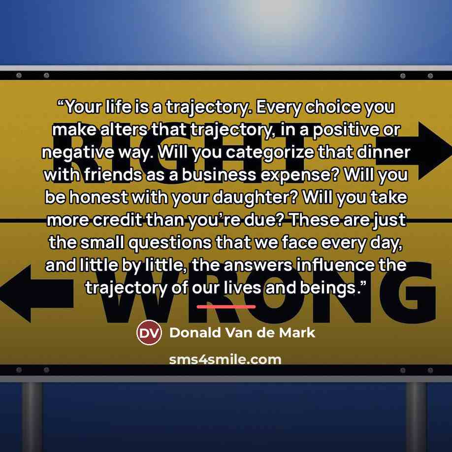 “Your life is a trajectory. Every choice you make alters that trajectory, in a positive or negative way. Will you categorize that dinner with friends as a business expense? Will you be honest with your daughter? Will you take more credit than you’re due? These are just the small questions that we…” quote by Donald Van de Mark