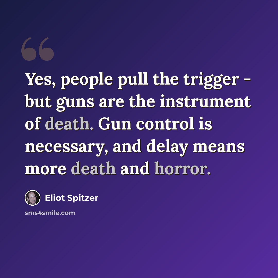 “Yes, people pull the trigger - but guns are the instrument of death. Gun control is necessary, and delay means more death and horror.” quote by Eliot Spitzer