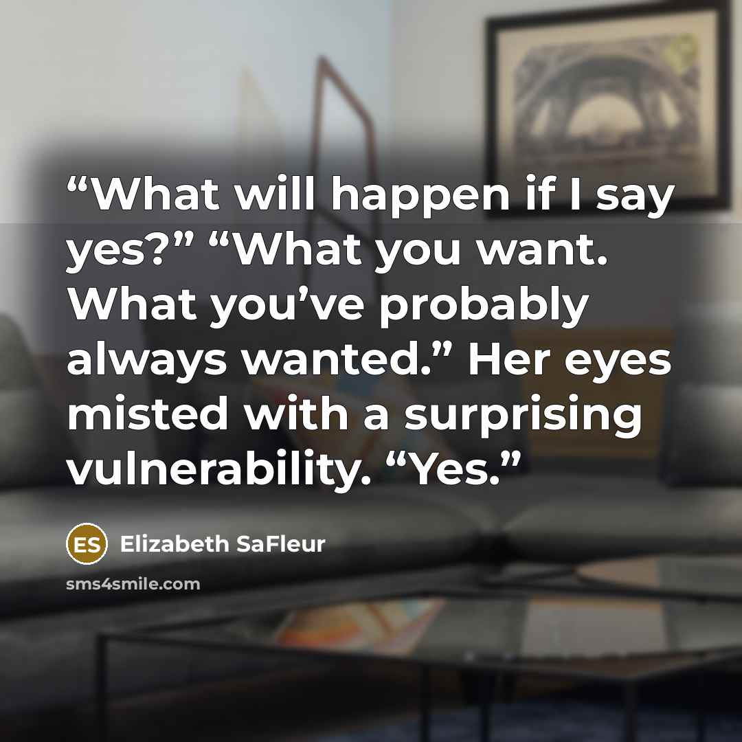 “What will happen if I say yes?” “What you want. What you’ve probably always wanted.” Her eyes misted with a surprising vulnerability. “Yes.” quote by Elizabeth SaFleur
