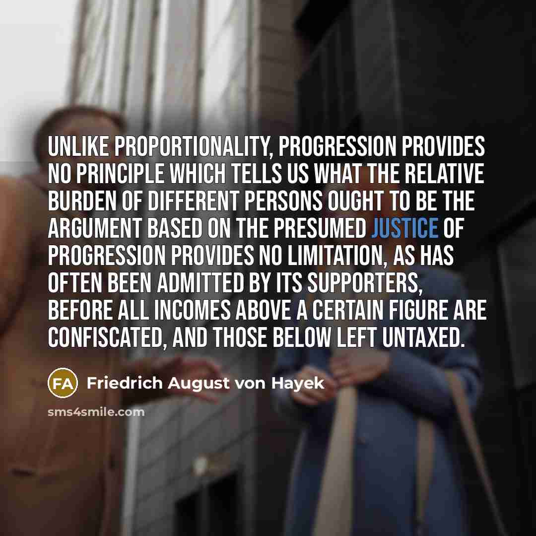 “Unlike proportionality, progression provides no principle which tells us what the relative burden of different persons ought to be the argument based on the presumed justice of progression provides no limitation, as has often been admitted by its supporters, before all incomes above a certain…” quote by Friedrich August von Hayek