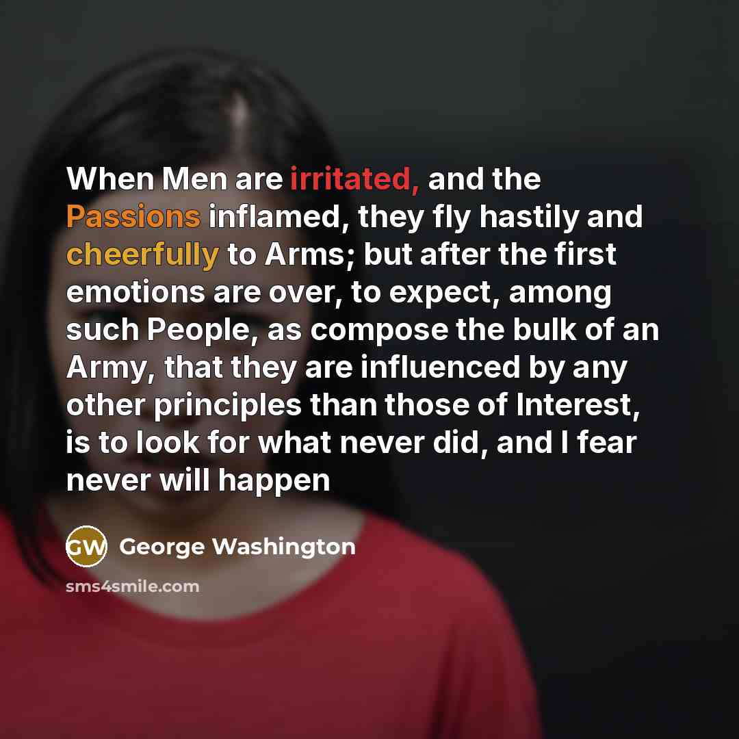 “When Men are irritated, and the Passions inflamed, they fly hastily and cheerfully to Arms; but after the first emotions are over, to expect, among such People, as compose the bulk of an Army, that they are influenced by any other principles than those of Interest, is to look for what never did…” quote by George Washington