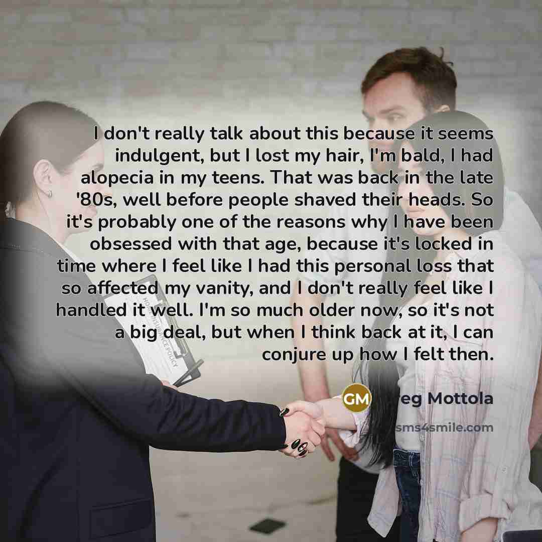 “I don't really talk about this because it seems indulgent, but I lost my hair, I'm bald, I had alopecia in my teens. That was back in the late '80s, well before people shaved their heads. So it's probably one of the reasons why I have been obsessed with that age, because it's locked in time where…” quote by Greg Mottola