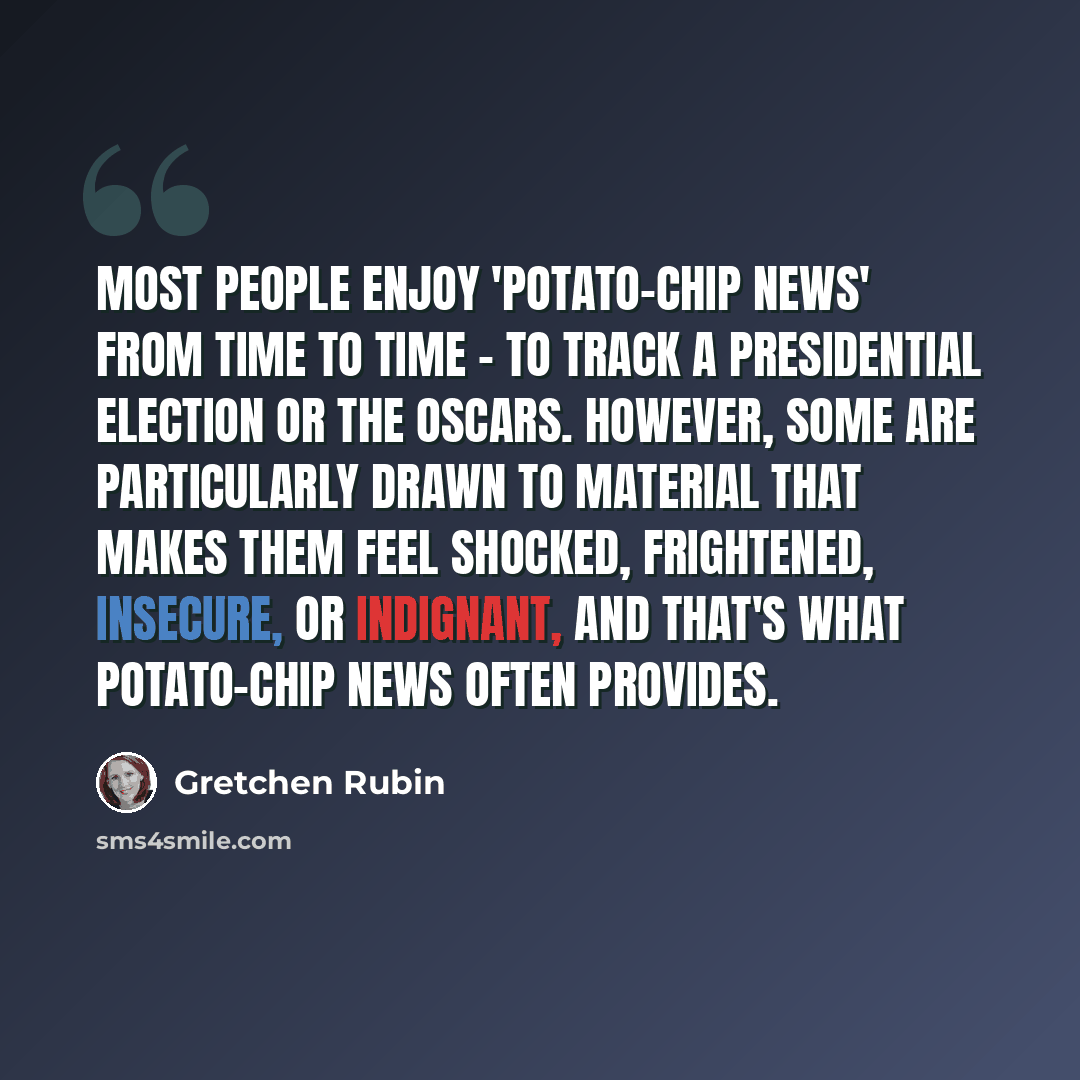“Most people enjoy 'potato-chip news' from time to time - to track a presidential election or the Oscars. However, some are particularly drawn to material that makes them feel shocked, frightened, insecure, or indignant, and that's what potato-chip news often provides.” quote by Gretchen Rubin