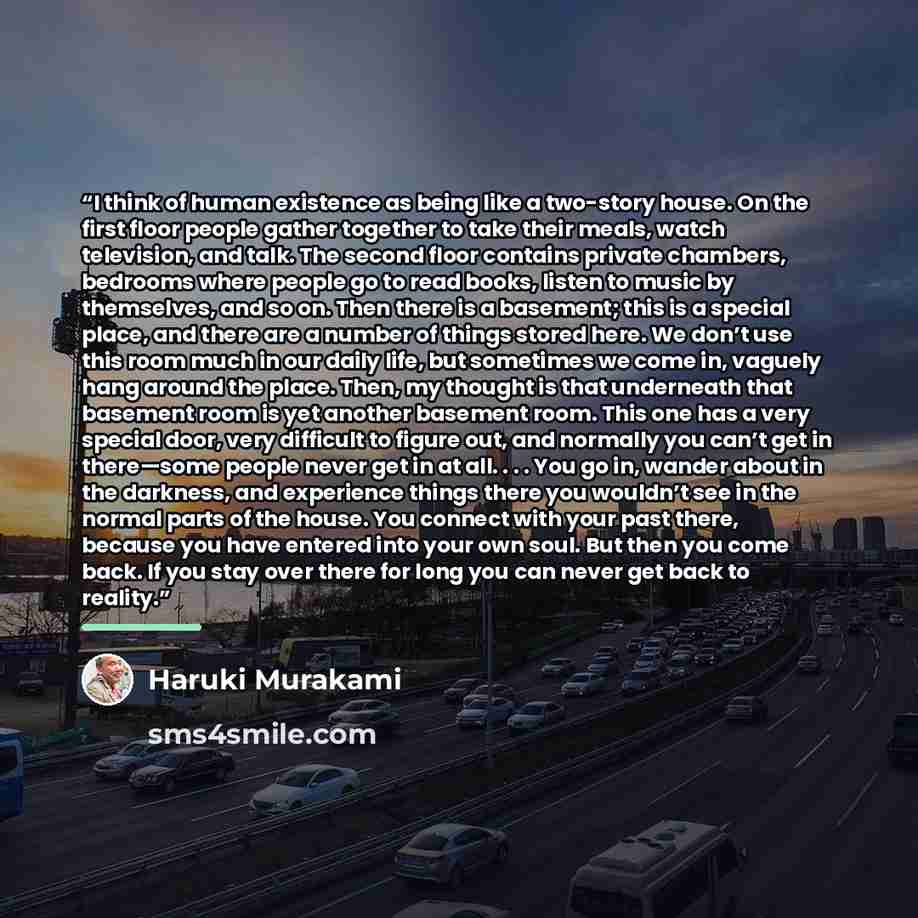 “I think of human existence as being like a two-story house. On the first floor people gather together to take their meals, watch television, and talk. The second floor contains private chambers, bedrooms where people go to read books, listen to music by themselves, and so on. Then there is a…” quote by Haruki Murakami