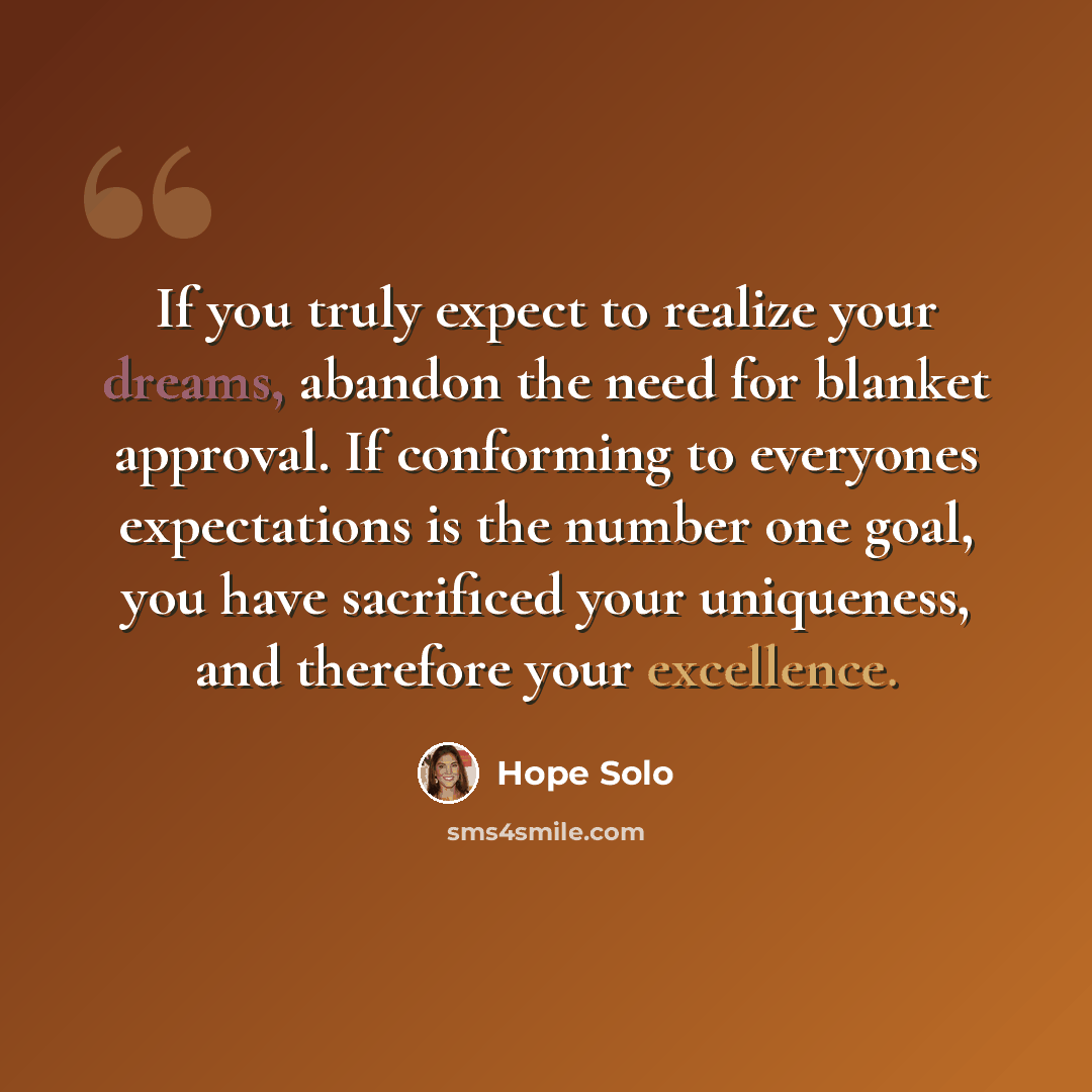 “If you truly expect to realize your dreams, abandon the need for blanket approval. If conforming to everyones expectations is the number one goal, you have sacrificed your uniqueness, and therefore your excellence.” quote by Hope Solo