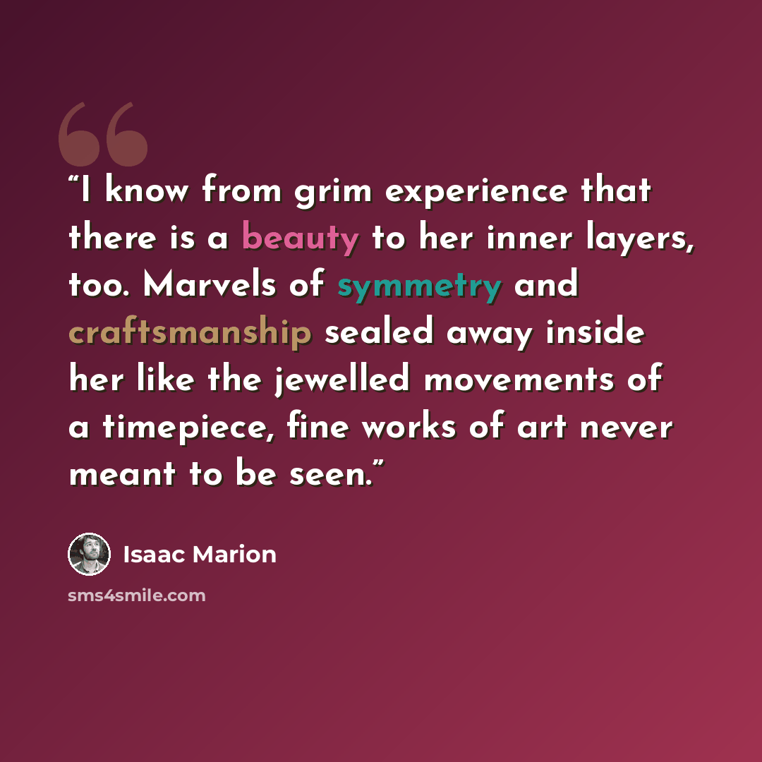 “I know from grim experience that there is a beauty to her inner layers, too. Marvels of symmetry and craftsmanship sealed away inside her like the jewelled movements of a timepiece, fine works of art never meant to be seen.” quote by Isaac Marion