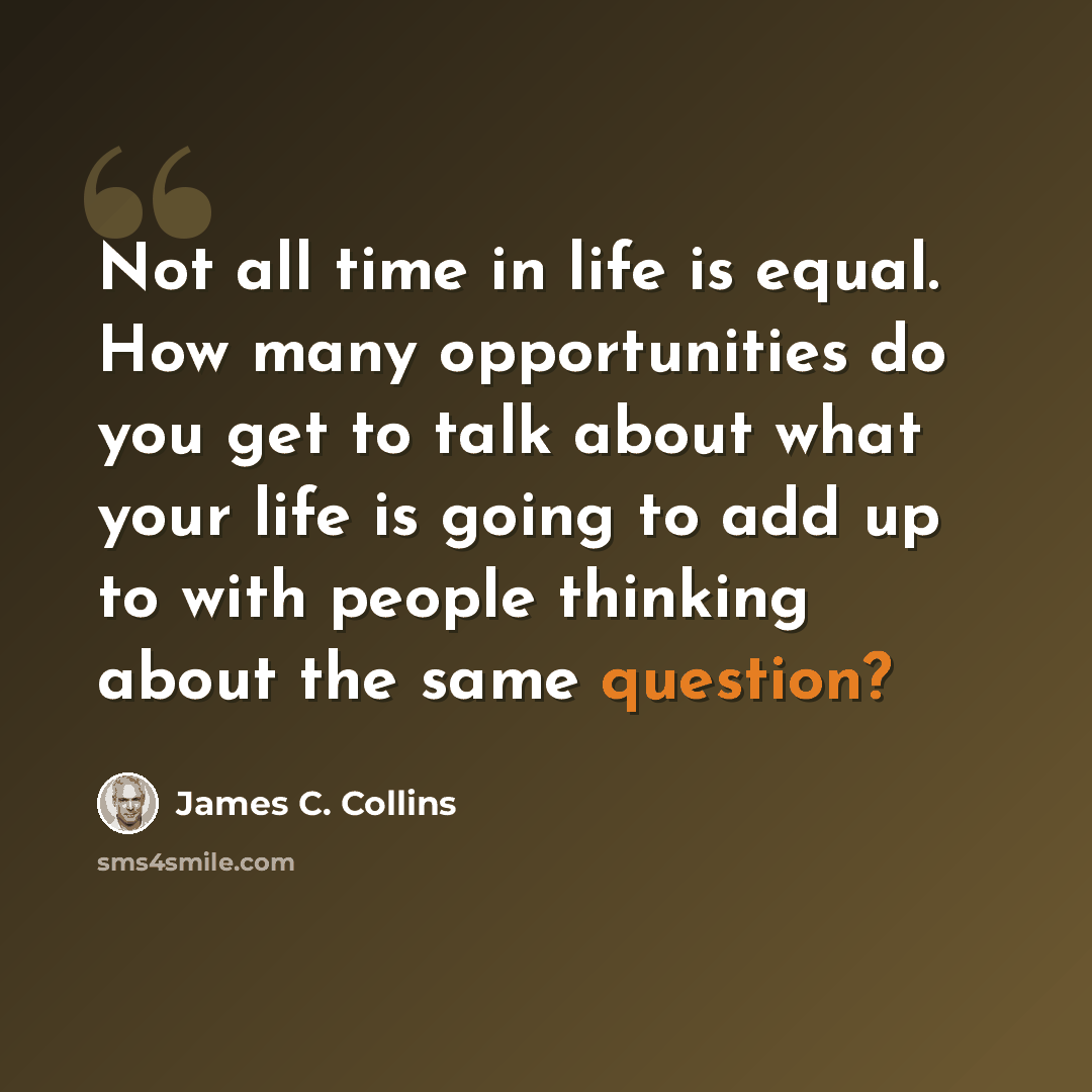 “Not all time in life is equal. How many opportunities do you get to talk about what your life is going to add up to with people thinking about the same question?” quote by James C. Collins