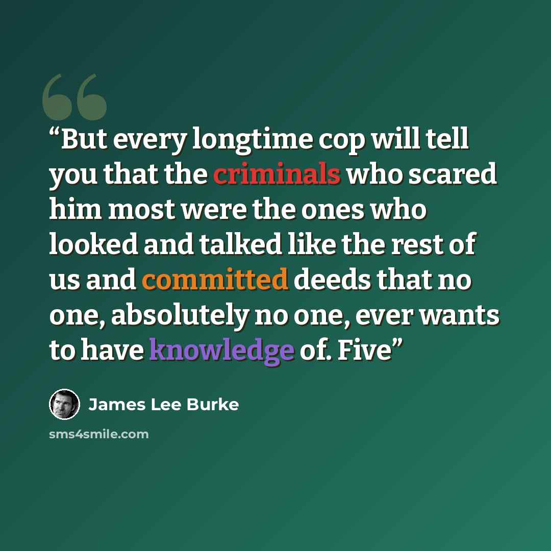 “But every longtime cop will tell you that the criminals who scared him most were the ones who looked and talked like the rest of us and committed deeds that no one, absolutely no one, ever wants to have knowledge of. Five” quote by James Lee Burke