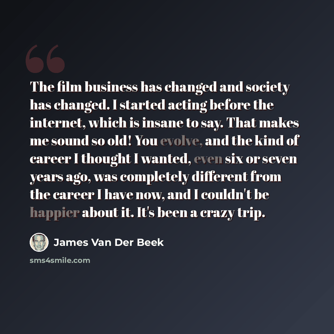 “The film business has changed and society has changed. I started acting before the internet, which is insane to say. That makes me sound so old! You evolve, and the kind of career I thought I wanted, even six or seven years ago, was completely different from the career I have now, and I couldn't…” quote by James Van Der Beek