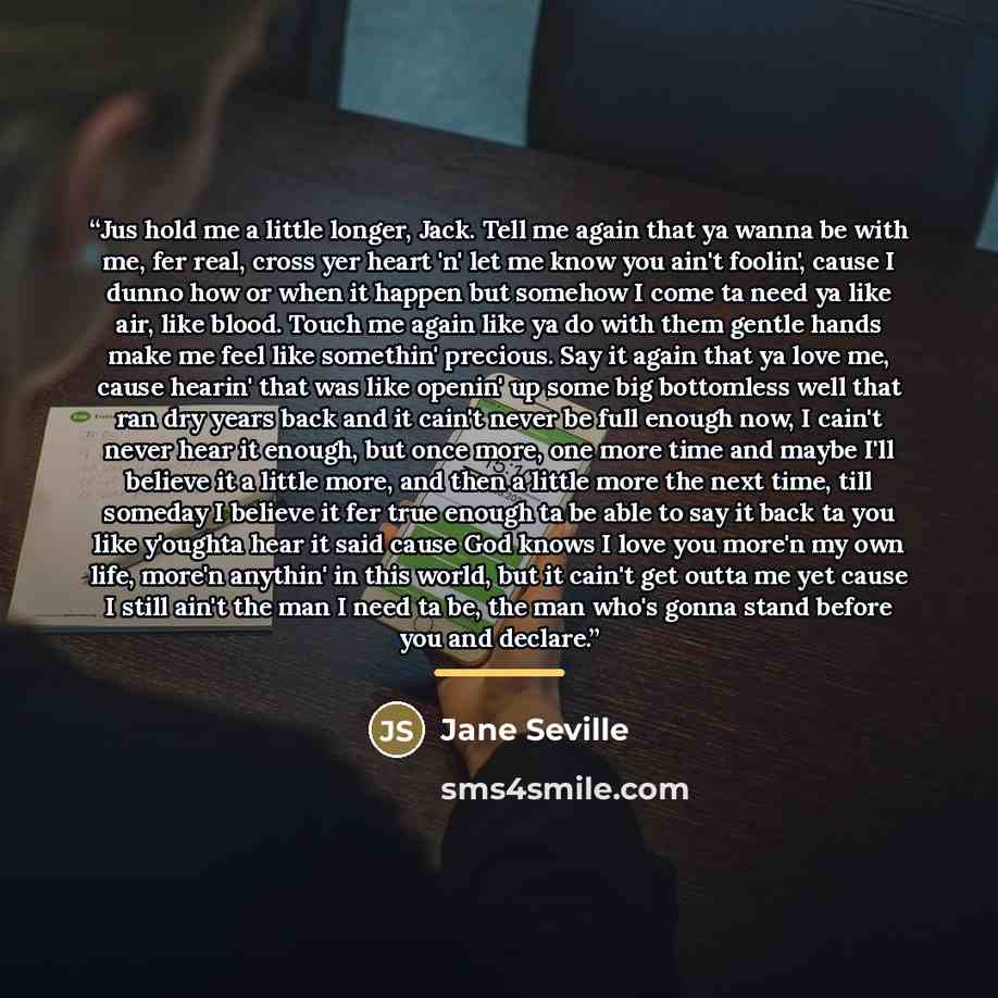 “Jus hold me a little longer, Jack. Tell me again that ya wanna be with me, fer real, cross yer heart 'n' let me know you ain't foolin', cause I dunno how or when it happen but somehow I come ta need ya like air, like blood. Touch me again like ya do with them gentle hands make me feel like…” quote by Jane Seville