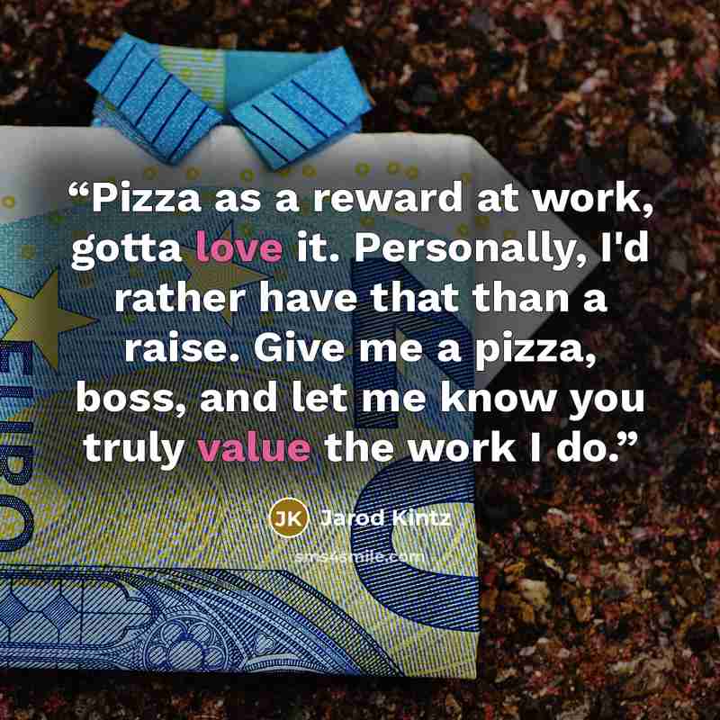 “Pizza as a reward at work, gotta love it. Personally, I'd rather have that than a raise. Give me a pizza, boss, and let me know you truly value the work I do.” quote by Jarod Kintz