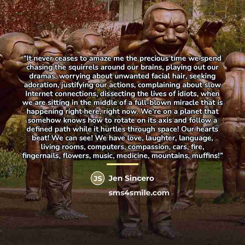 “It never ceases to amaze me the precious time we spend chasing the squirrels around our brains, playing out our dramas, worrying about unwanted facial hair, seeking adoration, justifying our actions, complaining about slow Internet connections, dissecting the lives of idiots, when we are sitting…” quote by Jen Sincero