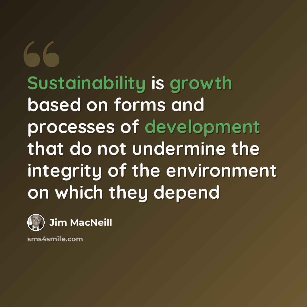 “Sustainability is growth based on forms and processes of development that do not undermine the integrity of the environment on which they depend” quote by Jim MacNeill