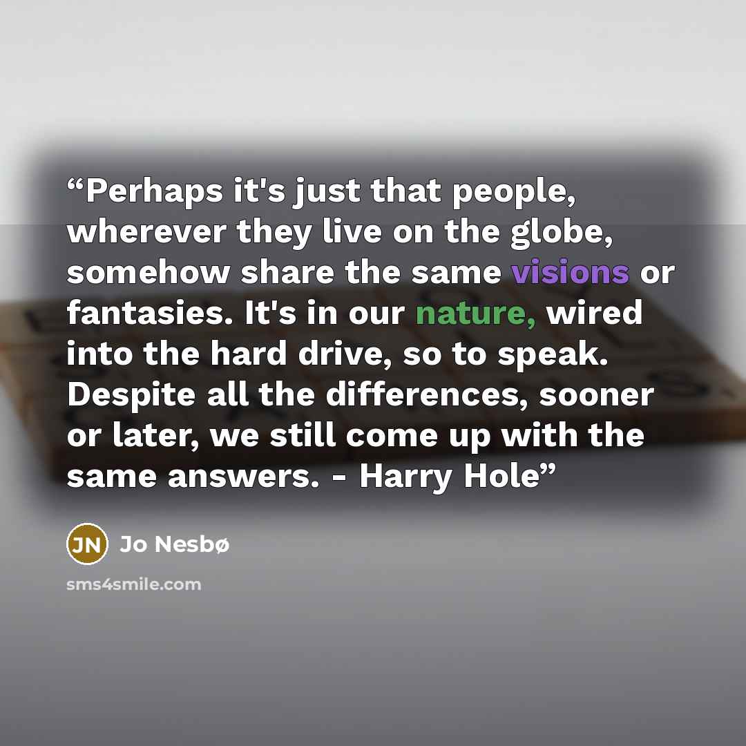 “Perhaps it's just that people, wherever they live on the globe, somehow share the same visions or fantasies. It's in our nature, wired into the hard drive, so to speak. Despite all the differences, sooner or later, we still come up with the same answers. - Harry Hole” quote by Jo Nesbø