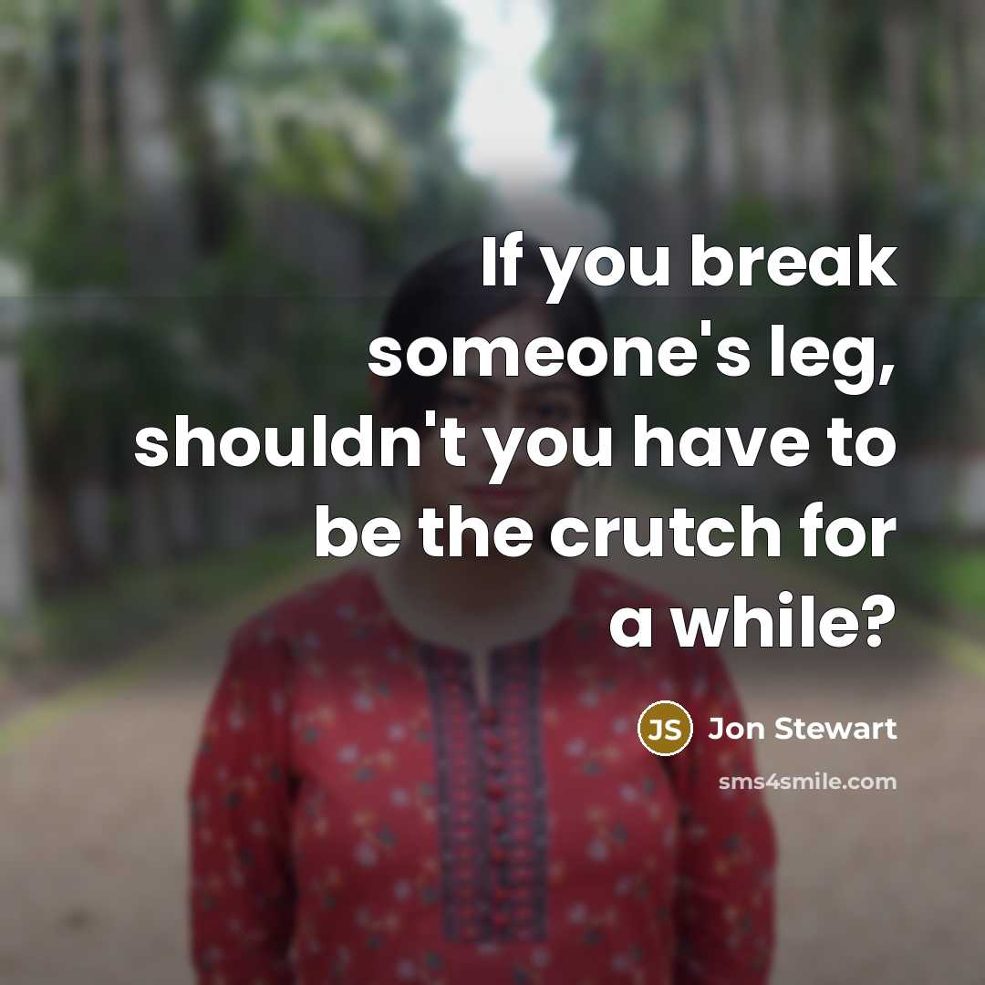“If you break someone's leg, shouldn't you have to be the crutch for a while?” quote by Jon Stewart