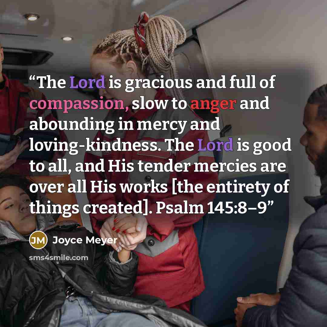 “The Lord is gracious and full of compassion, slow to anger and abounding in mercy and loving-kindness. The Lord is good to all, and His tender mercies are over all His works [the entirety of things created]. Psalm 145:8–9” quote by Joyce Meyer
