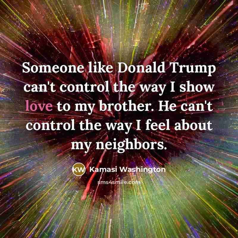 “Someone like Donald Trump can't control the way I show love to my brother. He can't control the way I feel about my neighbors.” quote by Kamasi Washington