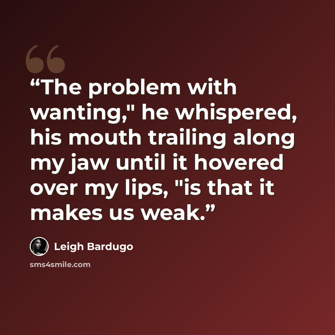 “The problem with wanting," he whispered, his mouth trailing along my jaw until it hovered over my lips, "is that it makes us weak.” quote by Leigh Bardugo