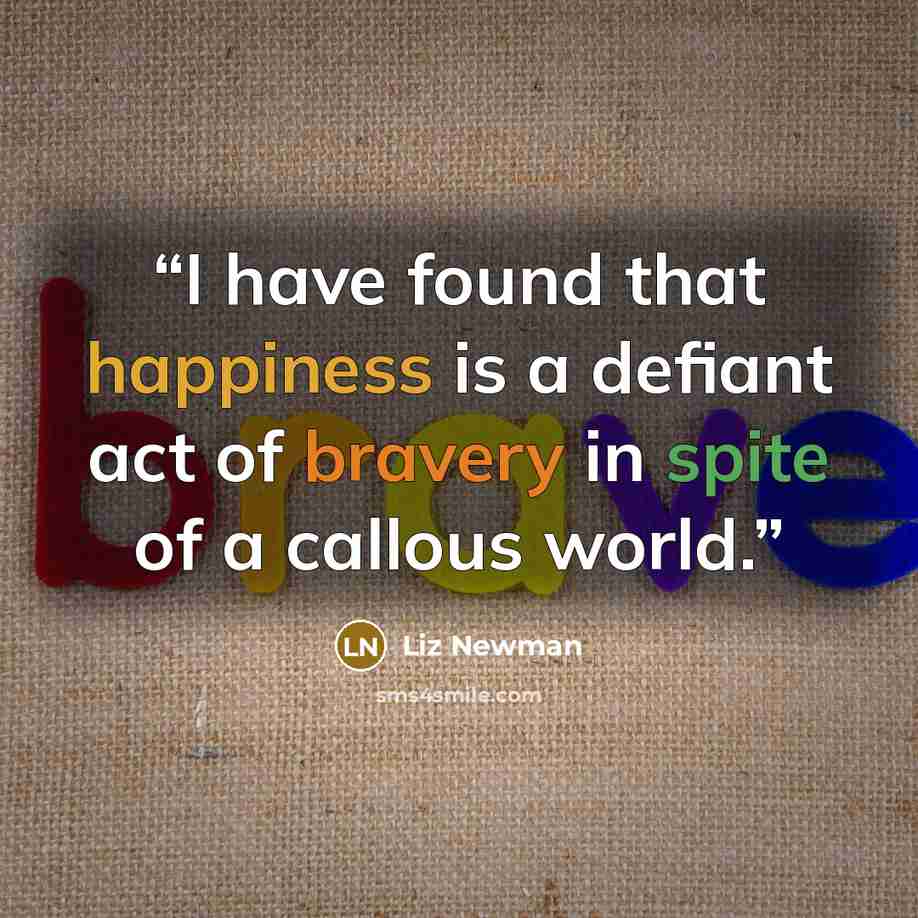 “I have found that happiness is a defiant act of bravery in spite of a callous world.” quote by Liz Newman