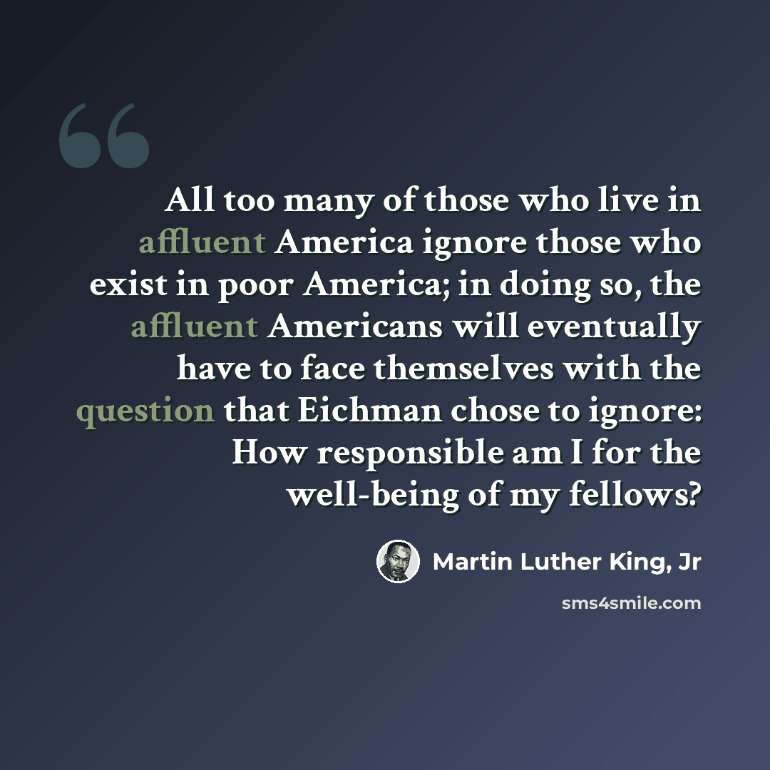 “All too many of those who live in affluent America ignore those who exist in poor America; in doing so, the affluent Americans will eventually have to face themselves with the question that Eichman chose to ignore: How responsible am I for the well-being of my fellows?” quote by Martin Luther King, Jr