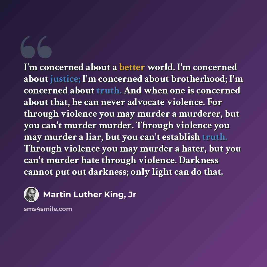 “I'm concerned about a better world. I'm concerned about justice; I'm concerned about brotherhood; I'm concerned about truth. And when one is concerned about that, he can never advocate violence. For through violence you may murder a murderer, but you can't murder murder. Through violence you may…” quote by Martin Luther King, Jr