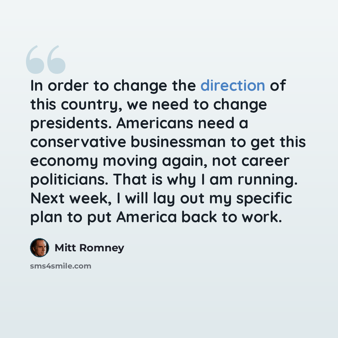 “In order to change the direction of this country, we need to change presidents. Americans need a conservative businessman to get this economy moving again, not career politicians. That is why I am running. Next week, I will lay out my specific plan to put America back to work.” quote by Mitt Romney