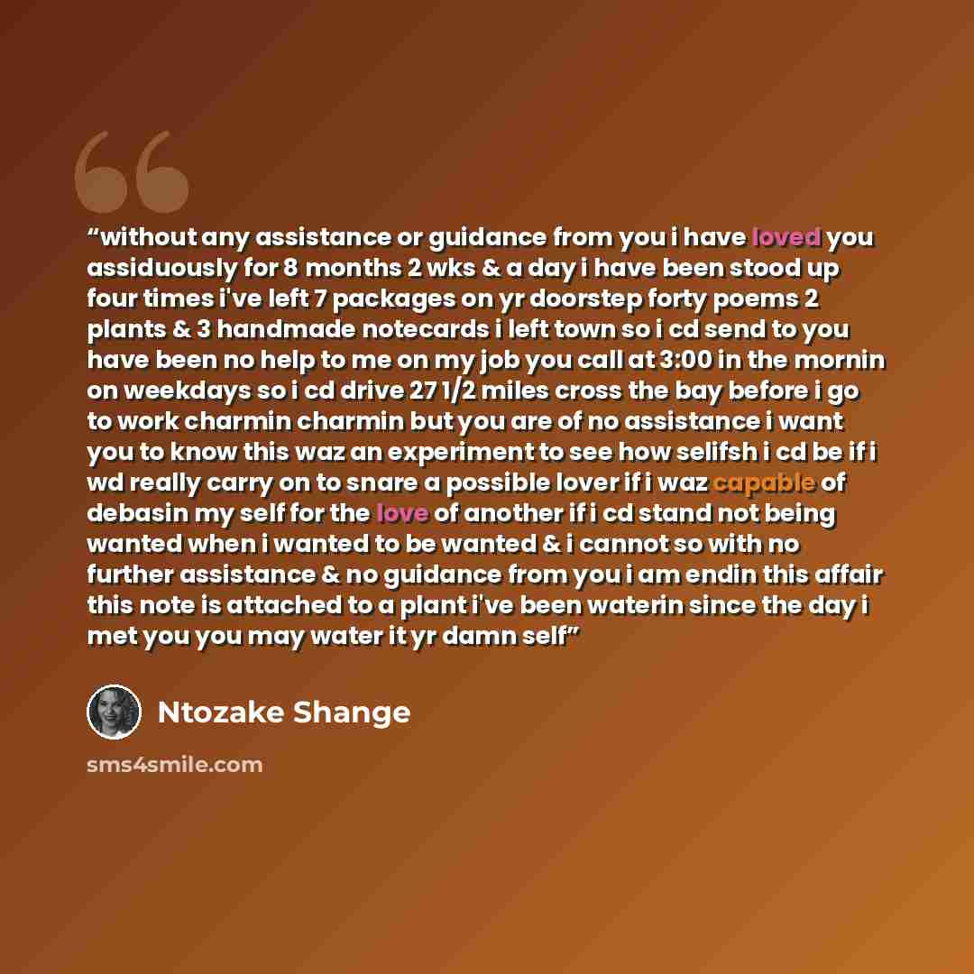 “without any assistance or guidance from you i have loved you assiduously for 8 months 2 wks & a day i have been stood up four times i've left 7 packages on yr doorstep forty poems 2 plants & 3 handmade notecards i left town so i cd send to you have been no help to me on my job you call at 3:00 in…” quote by Ntozake Shange