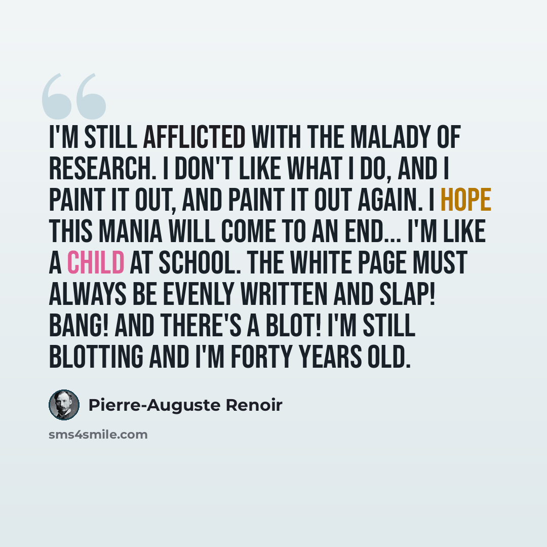 “I'm still afflicted with the malady of research. I don't like what I do, and I paint it out, and paint it out again. I hope this mania will come to an end... I'm like a child at school. The white page must always be evenly written and slap! bang! and there's a blot! I'm still blotting and I'm…” quote by Pierre-Auguste Renoir
