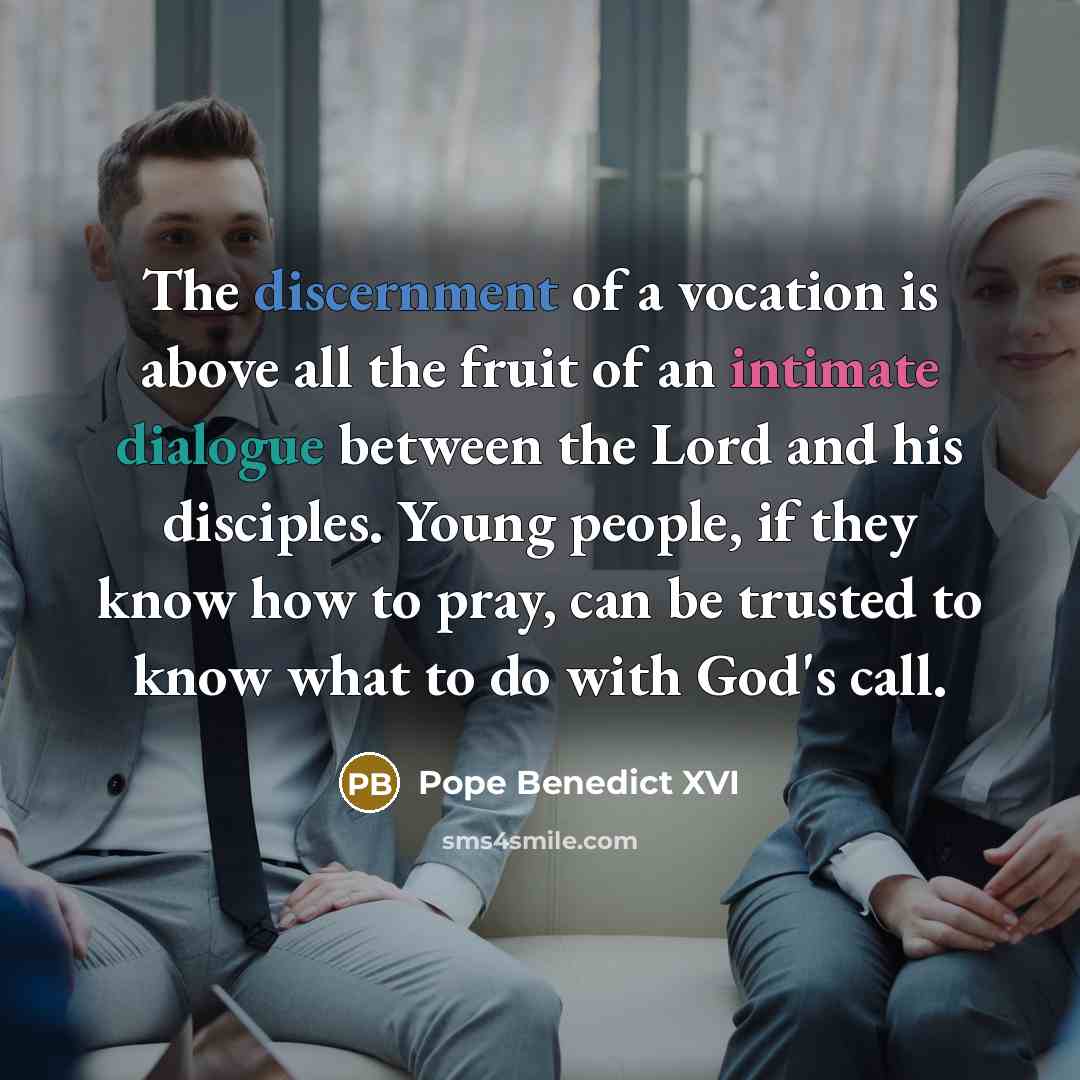 “The discernment of a vocation is above all the fruit of an intimate dialogue between the Lord and his disciples. Young people, if they know how to pray, can be trusted to know what to do with God's call.” quote by Pope Benedict XVI