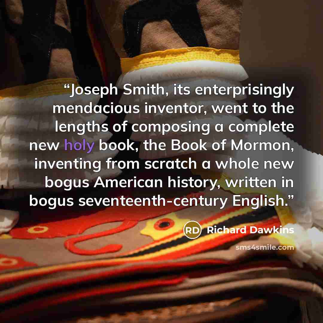 “Joseph Smith, its enterprisingly mendacious inventor, went to the lengths of composing a complete new holy book, the Book of Mormon, inventing from scratch a whole new bogus American history, written in bogus seventeenth-century English.” quote by Richard Dawkins