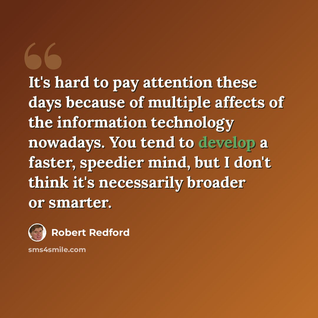 “It's hard to pay attention these days because of multiple affects of the information technology nowadays. You tend to develop a faster, speedier mind, but I don't think it's necessarily broader or smarter.” quote by Robert Redford