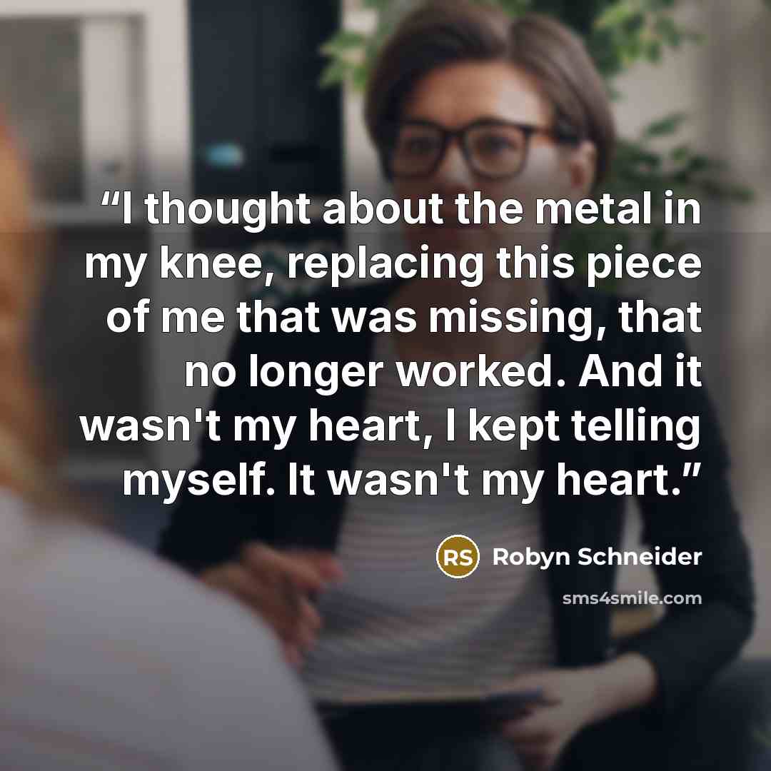 “I thought about the metal in my knee, replacing this piece of me that was missing, that no longer worked. And it wasn't my heart, I kept telling myself. It wasn't my heart.” quote by Robyn Schneider