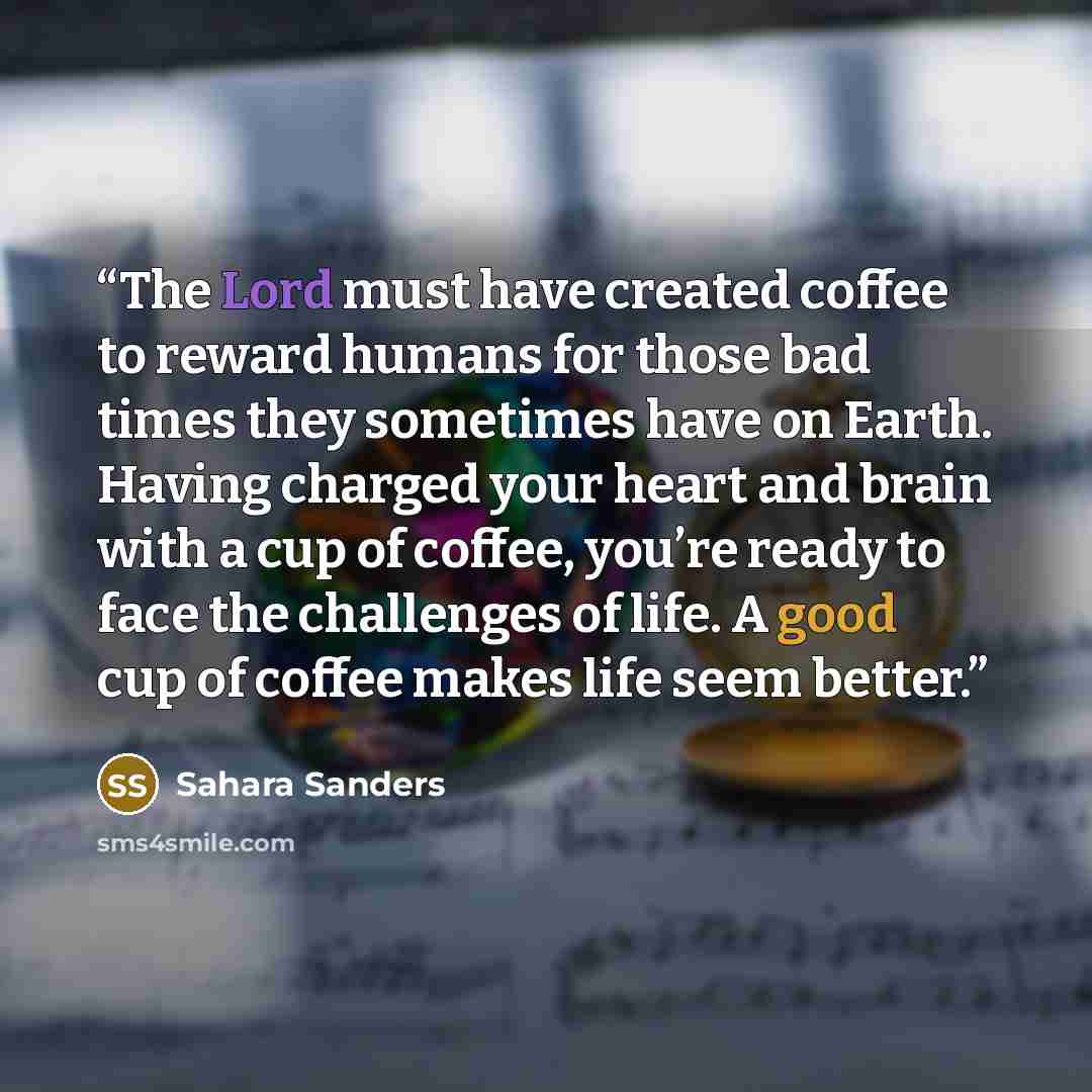 “The Lord must have created coffee to reward humans for those bad times they sometimes have on Earth. Having charged your heart and brain with a cup of coffee, you’re ready to face the challenges of life. A good cup of coffee makes life seem better.” quote by Sahara Sanders