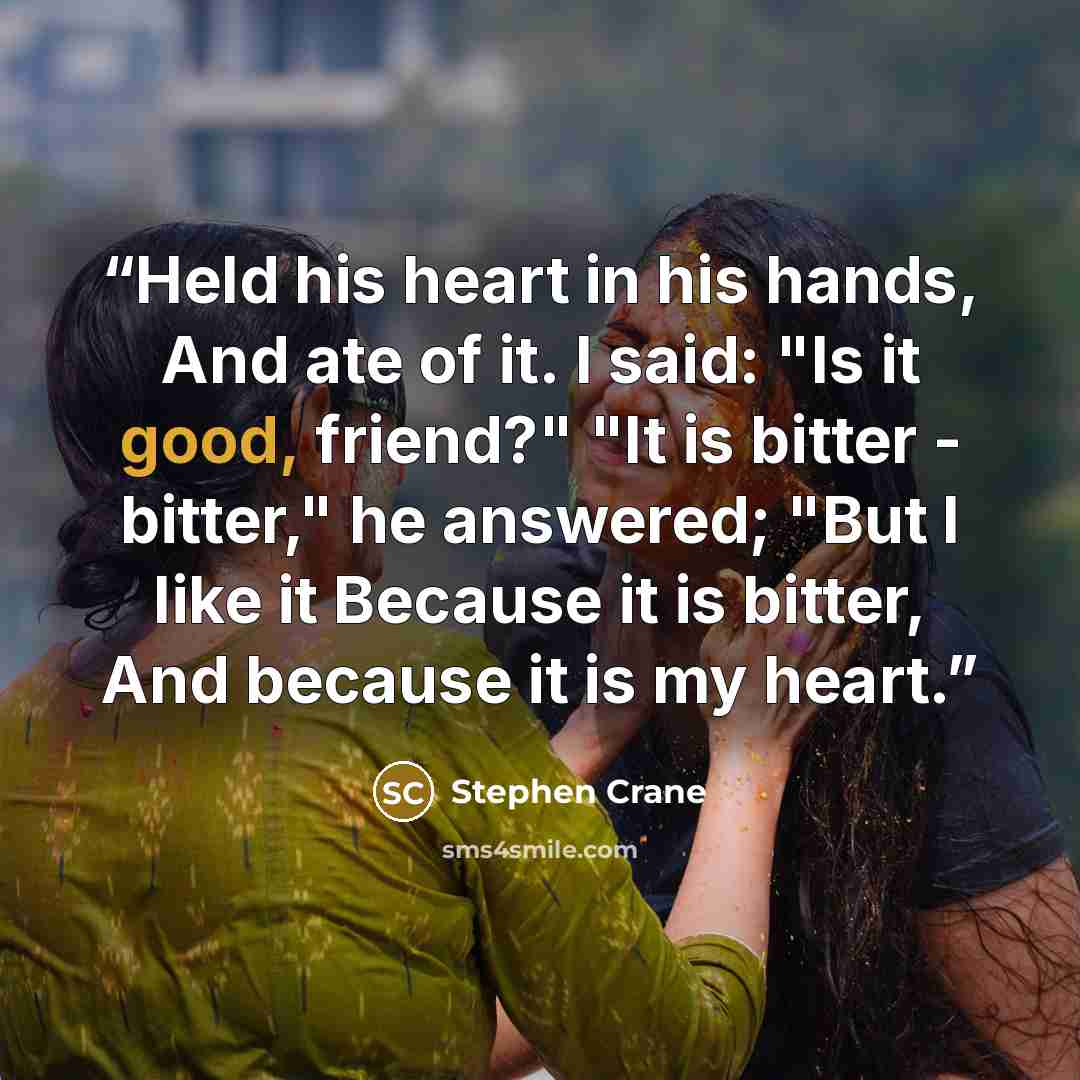 “Held his heart in his hands, And ate of it. I said: "Is it good, friend?" "It is bitter - bitter," he answered; "But I like it Because it is bitter, And because it is my heart.” quote by Stephen Crane