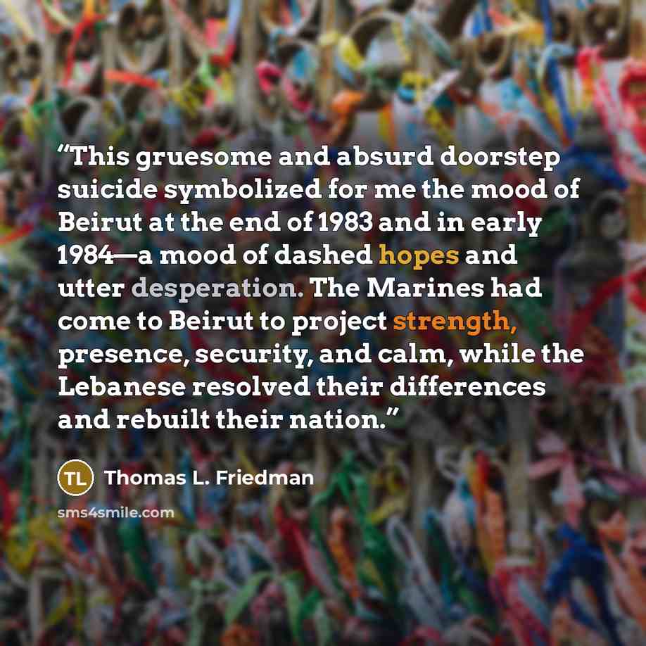 “This gruesome and absurd doorstep suicide symbolized for me the mood of Beirut at the end of 1983 and in early 1984—a mood of dashed hopes and utter desperation. The Marines had come to Beirut to project strength, presence, security, and calm, while the Lebanese resolved their differences and…” quote by Thomas L. Friedman