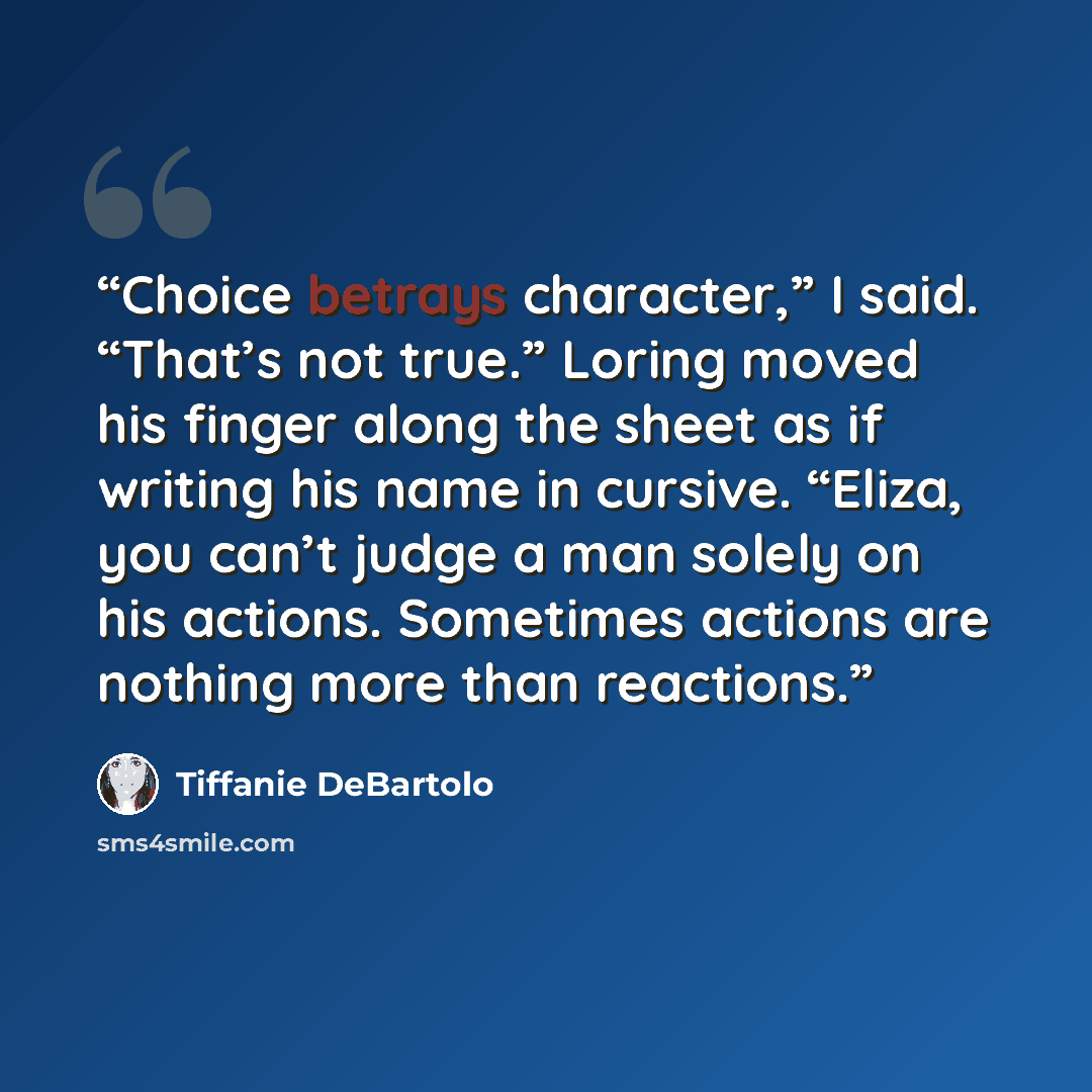 “Choice betrays character,” I said. “That’s not true.” Loring moved his finger along the sheet as if writing his name in cursive. “Eliza, you can’t judge a man solely on his actions. Sometimes actions are nothing more than reactions.” quote by Tiffanie DeBartolo