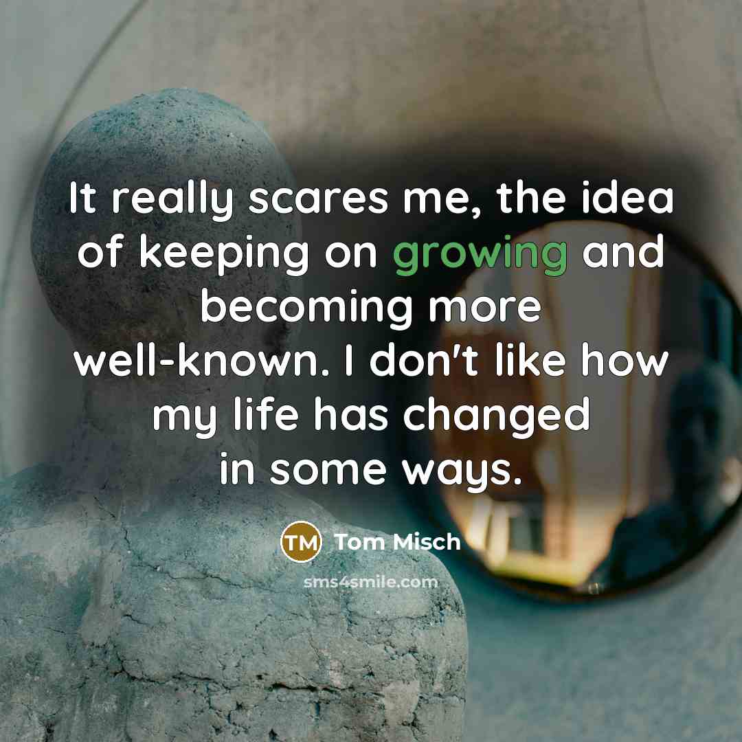 “It really scares me, the idea of keeping on growing and becoming more well-known. I don't like how my life has changed in some ways.” quote by Tom Misch