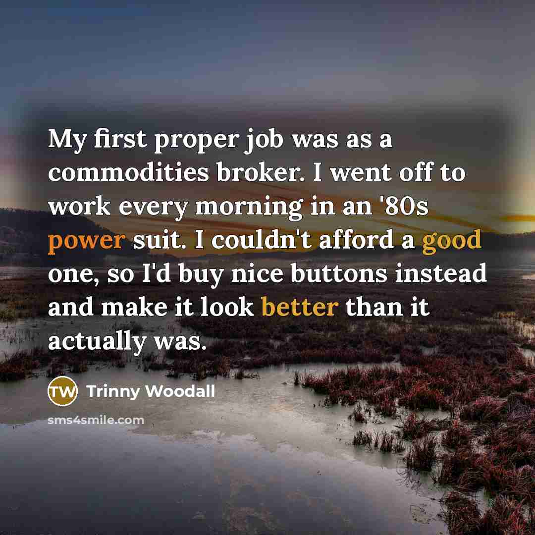 “My first proper job was as a commodities broker. I went off to work every morning in an '80s power suit. I couldn't afford a good one, so I'd buy nice buttons instead and make it look better than it actually was.” quote by Trinny Woodall