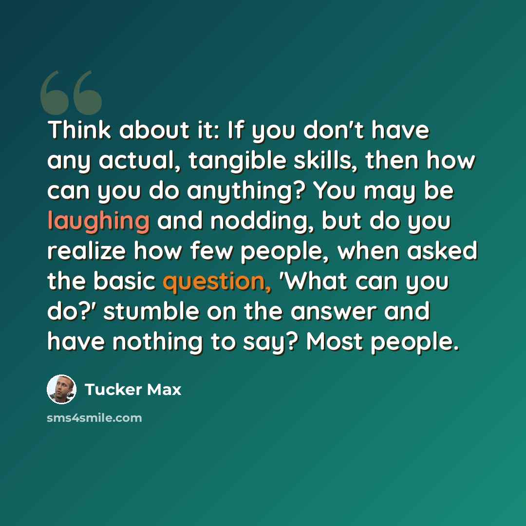 “Think about it: If you don't have any actual, tangible skills, then how can you do anything? You may be laughing and nodding, but do you realize how few people, when asked the basic question, 'What can you do?' stumble on the answer and have nothing to say? Most people.” quote by Tucker Max