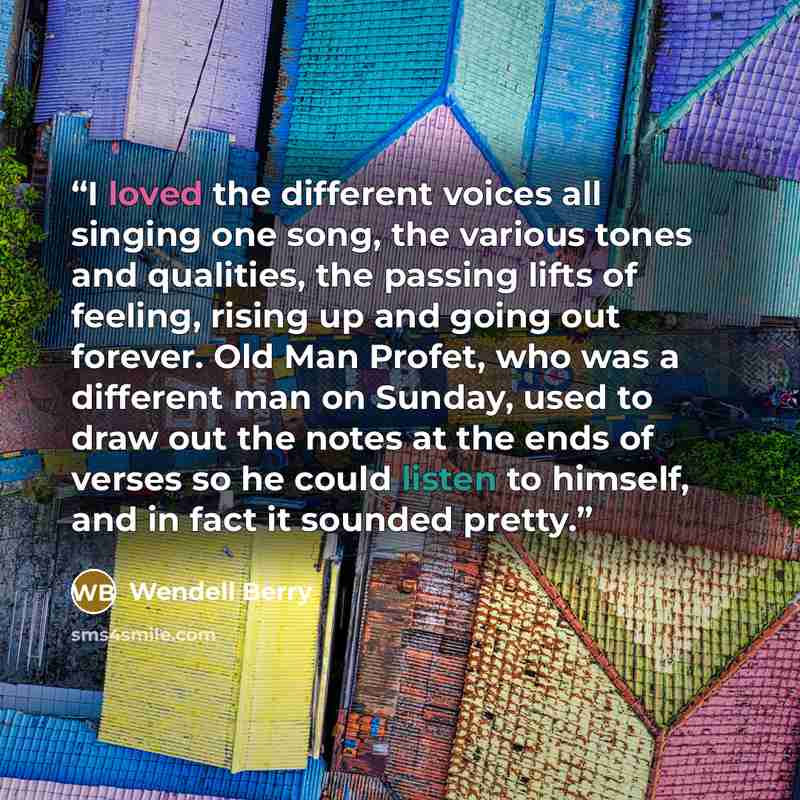 “I loved the different voices all singing one song, the various tones and qualities, the passing lifts of feeling, rising up and going out forever. Old Man Profet, who was a different man on Sunday, used to draw out the notes at the ends of verses so he could listen to himself, and in fact it…” quote by Wendell Berry