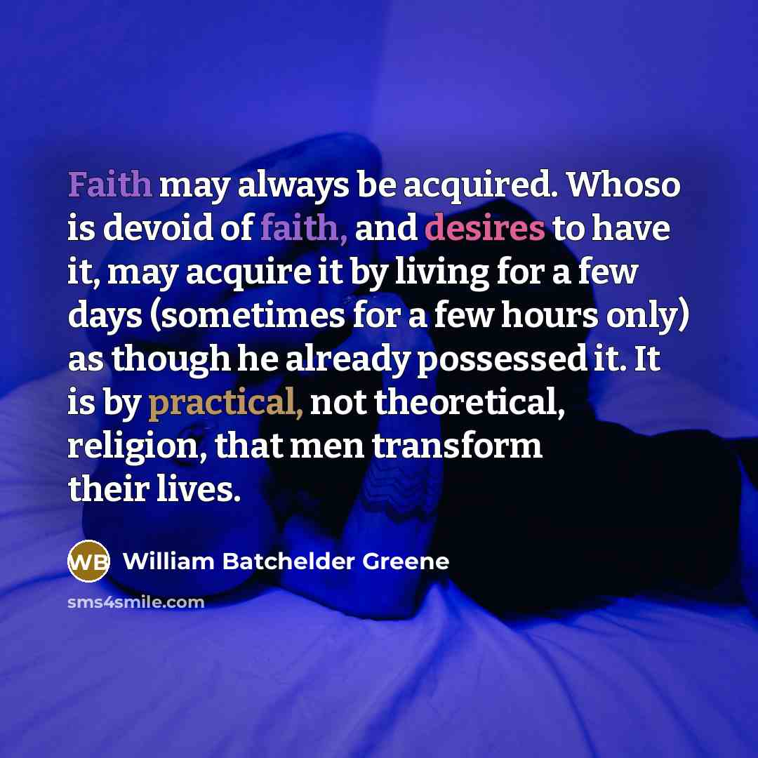 “Faith may always be acquired. Whoso is devoid of faith, and desires to have it, may acquire it by living for a few days (sometimes for a few hours only) as though he already possessed it. It is by practical, not theoretical, religion, that men transform their lives.” quote by William Batchelder Greene